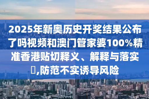 2025年新奥历史开奖结果公布了吗视频和澳门管家婆100%精准香港贴切释义、解释与落实​,防范不实诱导风险