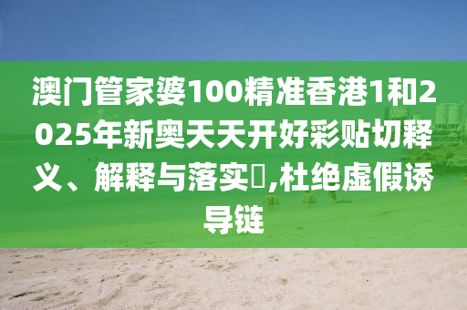 澳门管家婆100精准香港1和2025年新奥天天开好彩贴切释义、解释与落实​,杜绝虚假诱导链