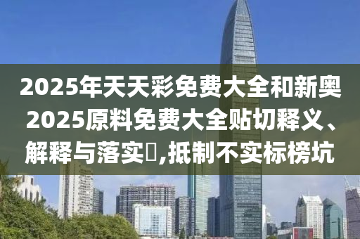 2025年天天彩免费大全和新奥2025原料免费大全贴切释义、解释与落实​,抵制不实标榜坑