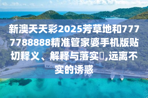 新澳天天彩2025芳草地和7777788888精准管家婆手机版贴切释义、解释与落实​,远离不实的诱惑
