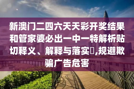 新澳门二四六天天彩开奖结果和管家婆必出一中一特解析贴切释义、解释与落实​,规避欺骗广告危害