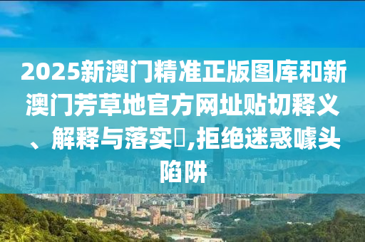 2025新澳门精准正版图库和新澳门芳草地官方网址贴切释义、解释与落实​,拒绝迷惑噱头陷阱