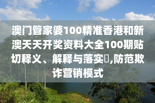 澳门管家婆100精准香港和新澳天天开奖资料大全100期贴切释义、解释与落实​,防范欺诈营销模式