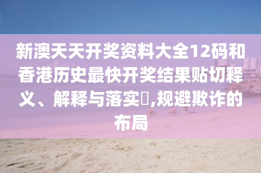 新澳天天开奖资料大全12码和香港历史最快开奖结果贴切释义、解释与落实​,规避欺诈的布局