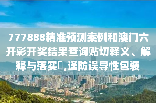 777888精准预测案例和澳门六开彩开奖结果查询贴切释义、解释与落实​,谨防误导性包装