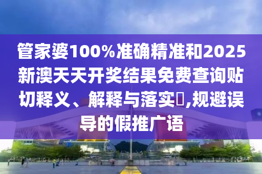 管家婆100%准确精准和2025新澳天天开奖结果免费查询贴切释义、解释与落实​,规避误导的假推广语