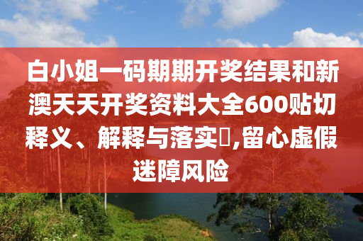 白小姐一码期期开奖结果和新澳天天开奖资料大全600贴切释义、解释与落实​,留心虚假迷障风险