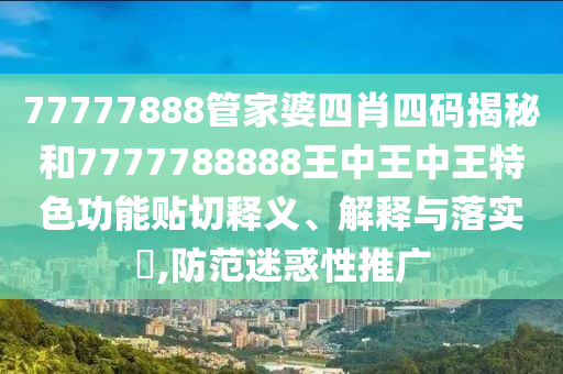 77777888管家婆四肖四码揭秘和7777788888王中王中王特色功能贴切释义、解释与落实​,防范迷惑性推广