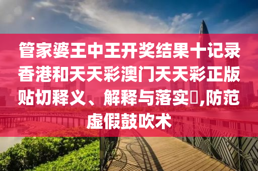 管家婆王中王开奖结果十记录香港和天天彩澳门天天彩正版贴切释义、解释与落实​,防范虚假鼓吹术