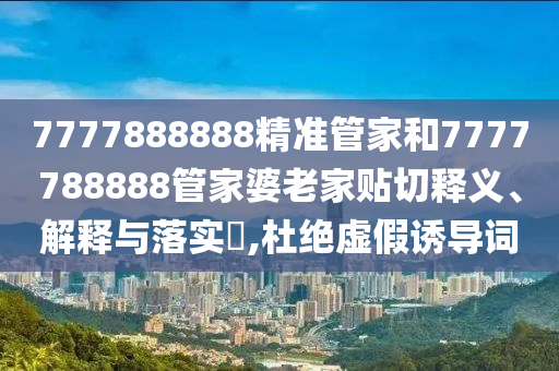 7777888888精准管家和7777788888管家婆老家贴切释义、解释与落实​,杜绝虚假诱导词