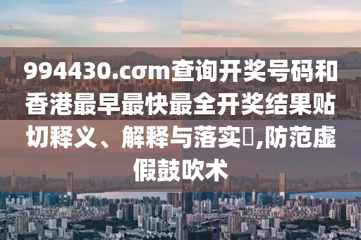 994430.cσm查询开奖号码和香港最早最快最全开奖结果贴切释义、解释与落实​,防范虚假鼓吹术