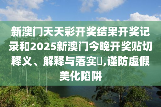 新澳门天天彩开奖结果开奖记录和2025新澳门今晚开奖贴切释义、解释与落实​,谨防虚假美化陷阱
