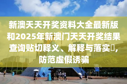 新澳天天开奖资料大全最新版和2025年新澳门天天开奖结果查询贴切释义、解释与落实​,防范虚假诱骗