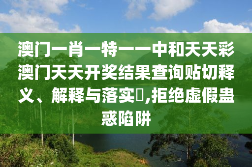 澳门一肖一特一一中和天天彩澳门天天开奖结果查询贴切释义、解释与落实​,拒绝虚假蛊惑陷阱