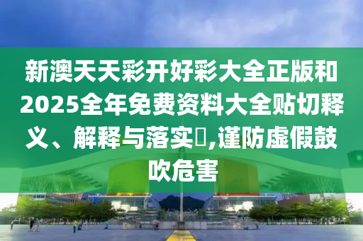 新澳天天彩开好彩大全正版和2025全年免费资料大全贴切释义、解释与落实​,谨防虚假鼓吹危害