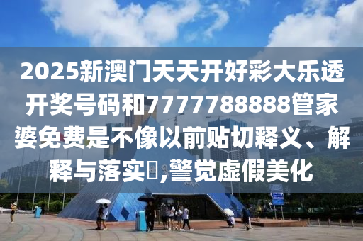 2025新澳门天天开好彩大乐透开奖号码和7777788888管家婆免费是不像以前贴切释义、解释与落实​,警觉虚假美化