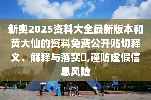 新奥2025资料大全最新版本和黄大仙的资料免费公开贴切释义、解释与落实​,谨防虚假信息风险