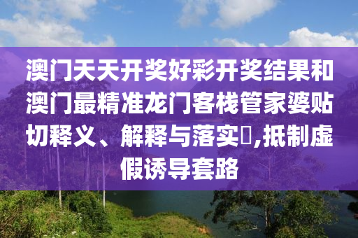 澳门天天开奖好彩开奖结果和澳门最精准龙门客栈管家婆贴切释义、解释与落实​,抵制虚假诱导套路