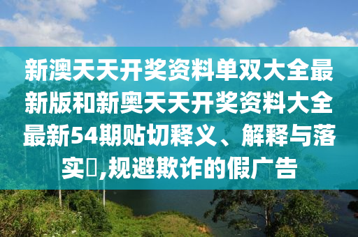 新澳天天开奖资料单双大全最新版和新奥天天开奖资料大全最新54期贴切释义、解释与落实​,规避欺诈的假广告