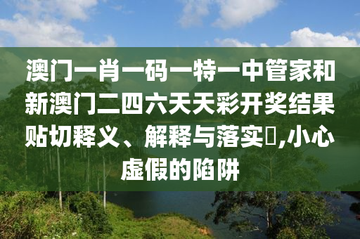 澳门一肖一码一特一中管家和新澳门二四六天天彩开奖结果贴切释义、解释与落实​,小心虚假的陷阱