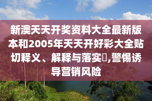 新澳天天开奖资料大全最新版本和2005年天天开好彩大全贴切释义、解释与落实​,警惕诱导营销风险
