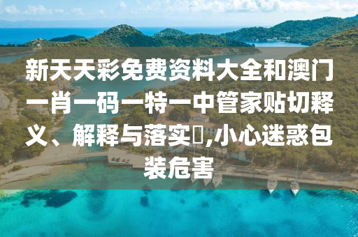 新天天彩免费资料大全和澳门一肖一码一特一中管家贴切释义、解释与落实​,小心迷惑包装危害