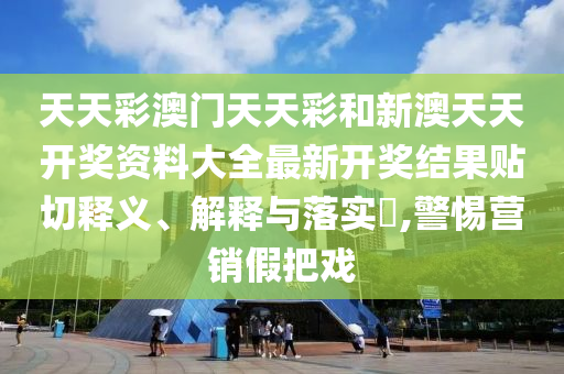 天天彩澳门天天彩和新澳天天开奖资料大全最新开奖结果贴切释义、解释与落实​,警惕营销假把戏