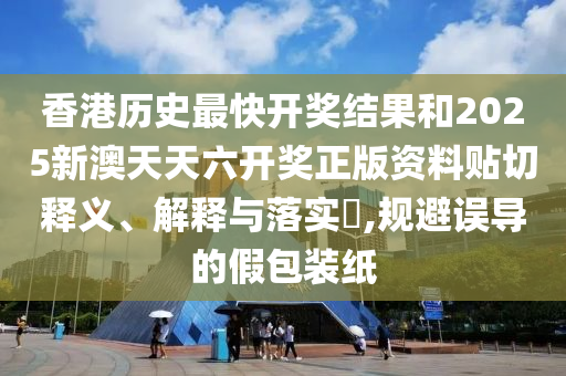 香港历史最快开奖结果和2025新澳天天六开奖正版资料贴切释义、解释与落实​,规避误导的假包装纸