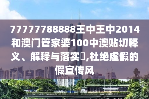 77777788888王中王中2014和澳门管家婆100中澳贴切释义、解释与落实​,杜绝虚假的假宣传风