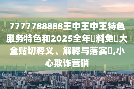 7777788888王中王中王特色服务特色和2025全年資料免費大全贴切释义、解释与落实​,小心欺诈营销