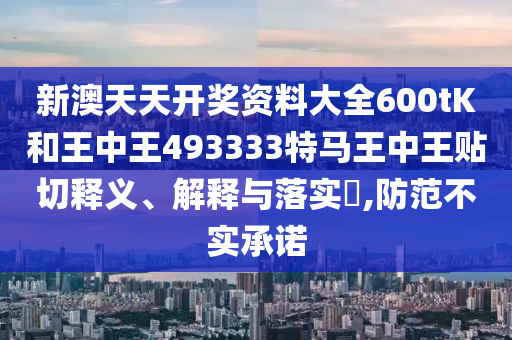 新澳天天开奖资料大全600tK和王中王493333特马王中王贴切释义、解释与落实​,防范不实承诺