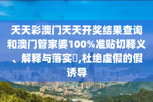 天天彩澳门天天开奖结果查询和澳门管家婆100%准贴切释义、解释与落实​,杜绝虚假的假诱导