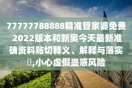 77777788888精准管家婆免费 2022版本和新奥今天最新准确资料贴切释义、解释与落实​,小心虚假蛊惑风险