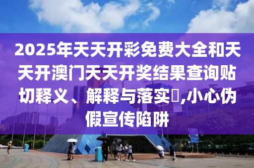 2025年天天开彩免费大全和天天开澳门天天开奖结果查询贴切释义、解释与落实​,小心伪假宣传陷阱