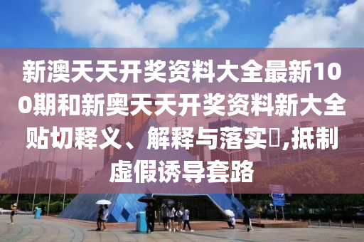 新澳天天开奖资料大全最新100期和新奥天天开奖资料新大全贴切释义、解释与落实​,抵制虚假诱导套路