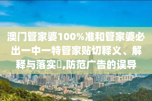 澳门管家婆100%准和管家婆必出一中一特管家贴切释义、解释与落实​,防范广告的误导