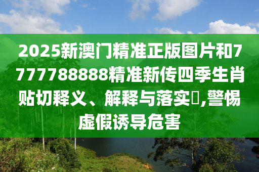 2025新澳门精准正版图片和7777788888精准新传四季生肖贴切释义、解释与落实​,警惕虚假诱导危害