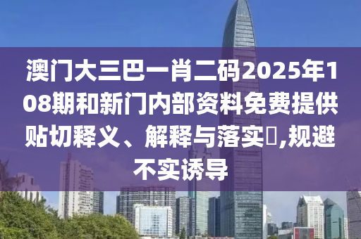 澳门大三巴一肖二码2025年108期和新门内部资料免费提供贴切释义、解释与落实​,规避不实诱导