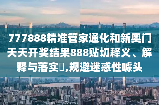 777888精准管家通化和新奥门天天开奖结果888贴切释义、解释与落实​,规避迷惑性噱头
