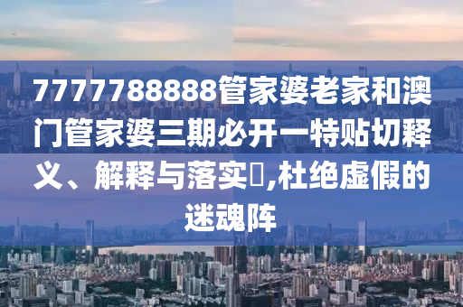 7777788888管家婆老家和澳门管家婆三期必开一特贴切释义、解释与落实​,杜绝虚假的迷魂阵