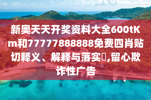 新奥天天开奖资料大全600tKm和77777888888免费四肖贴切释义、解释与落实​,留心欺诈性广告