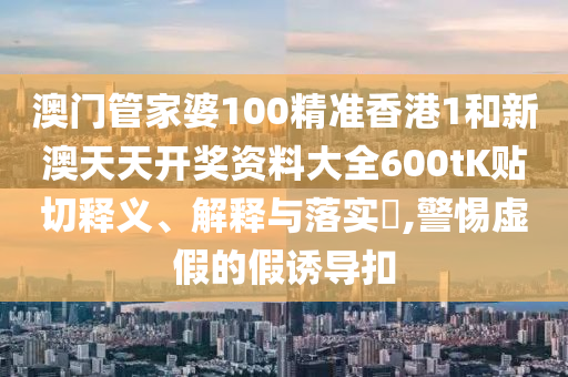 澳门管家婆100精准香港1和新澳天天开奖资料大全600tK贴切释义、解释与落实​,警惕虚假的假诱导扣