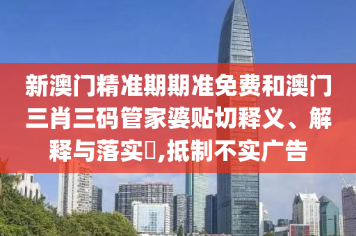 新澳门精准期期准免费和澳门三肖三码管家婆贴切释义、解释与落实​,抵制不实广告