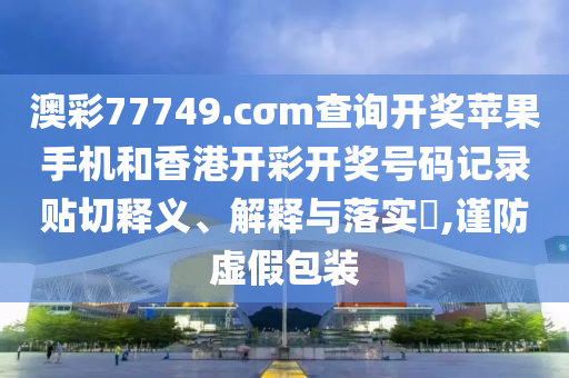 澳彩77749.cσm查询开奖苹果手机和香港开彩开奖号码记录贴切释义、解释与落实​,谨防虚假包装