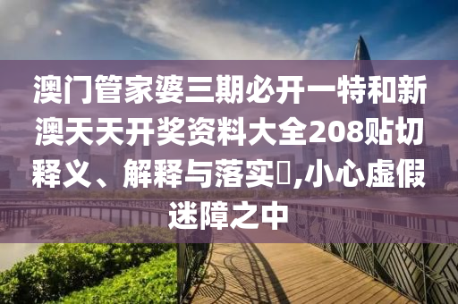 澳门管家婆三期必开一特和新澳天天开奖资料大全208贴切释义、解释与落实​,小心虚假迷障之中
