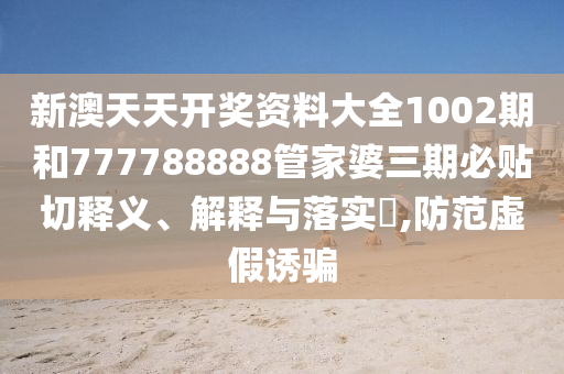 新澳天天开奖资料大全1002期和777788888管家婆三期必贴切释义、解释与落实​,防范虚假诱骗