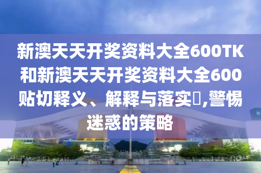 新澳天天开奖资料大全600TK和新澳天天开奖资料大全600贴切释义、解释与落实​,警惕迷惑的策略