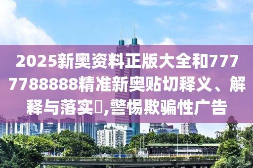 2025新奥资料正版大全和7777788888精准新奥贴切释义、解释与落实​,警惕欺骗性广告