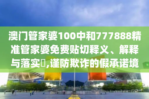 澳门管家婆100中和777888精准管家婆免费贴切释义、解释与落实​,谨防欺诈的假承诺境