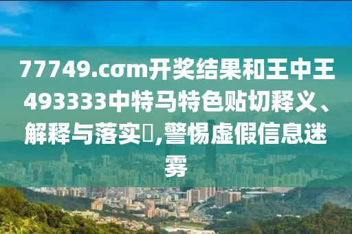 77749.cσm开奖结果和王中王493333中特马特色贴切释义、解释与落实​,警惕虚假信息迷雾